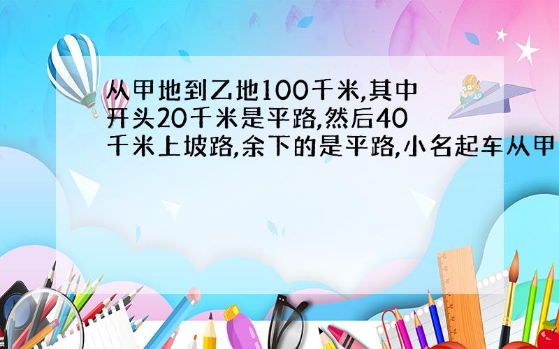 从甲地到乙地100千米,其中开头20千米是平路,然后40千米上坡路,余下的是平路,小名起车从甲地出发,经过2小时10分钟