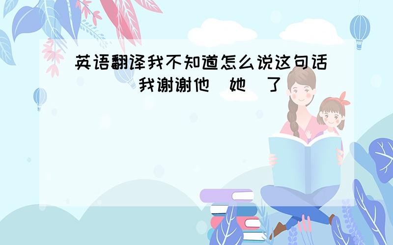 英语翻译我不知道怎么说这句话 ```我谢谢他（她）了````