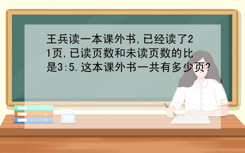 王兵读一本课外书,已经读了21页,已读页数和未读页数的比是3:5.这本课外书一共有多少页?