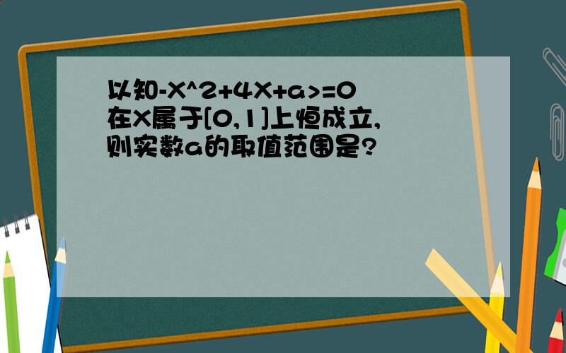 以知-X^2+4X+a>=0在X属于[0,1]上恒成立,则实数a的取值范围是?