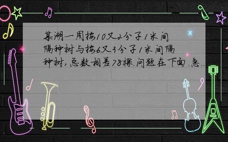 某湖一周按10又2分子1米间隔种树与按6又3分子1米间隔种树,总数相差78棵.问题在下面.急...