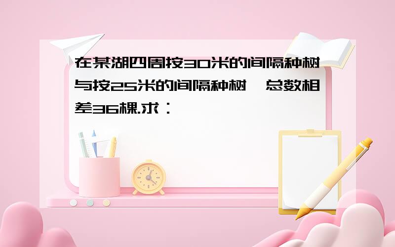 在某湖四周按30米的间隔种树与按25米的间隔种树,总数相差36棵.求：