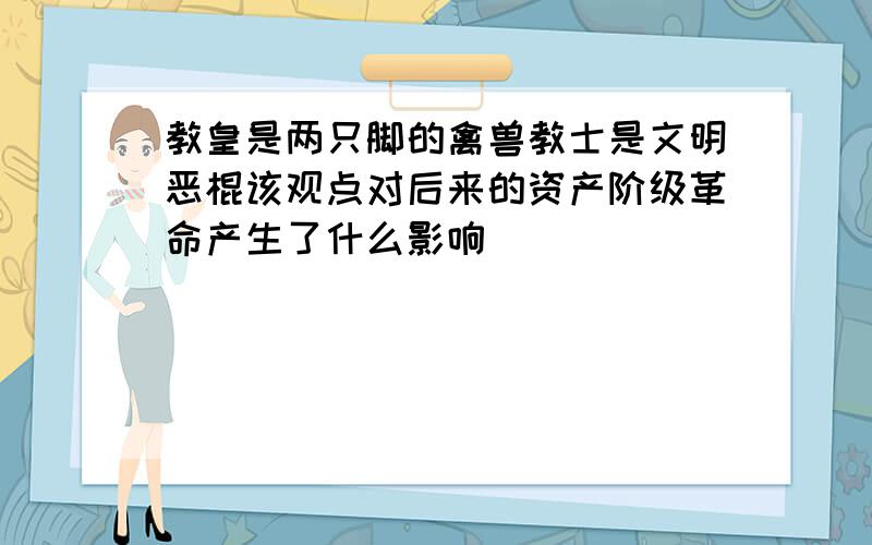 教皇是两只脚的禽兽教士是文明恶棍该观点对后来的资产阶级革命产生了什么影响