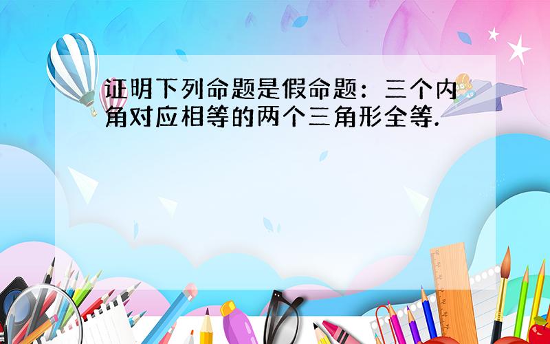 证明下列命题是假命题：三个内角对应相等的两个三角形全等.