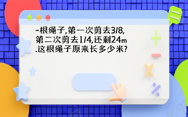 -根绳子,第一次剪去3/8,第二次剪去1/4,还剩24m.这根绳子原来长多少米?