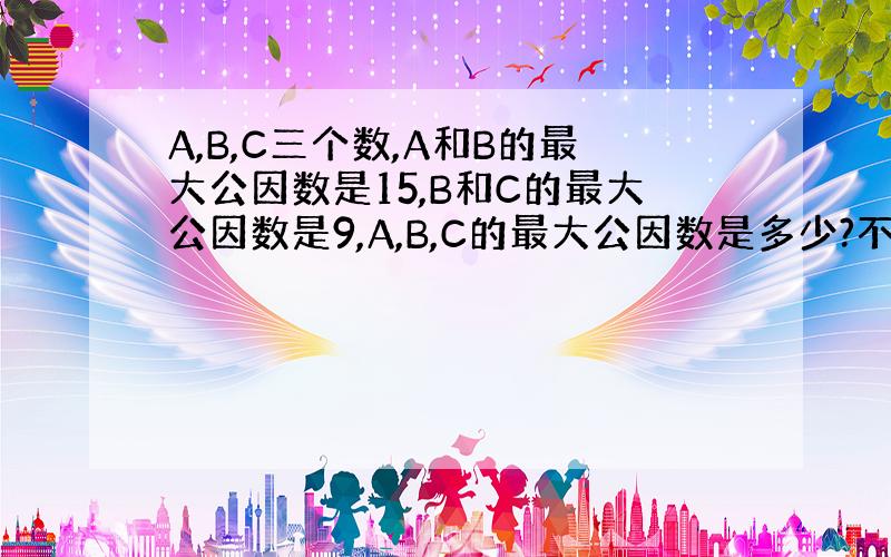 A,B,C三个数,A和B的最大公因数是15,B和C的最大公因数是9,A,B,C的最大公因数是多少?不用方程,快