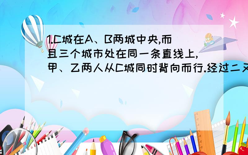 1.C城在A、B两城中央,而且三个城市处在同一条直线上,甲、乙两人从C城同时背向而行.经过二又二分之一小时两人相距105