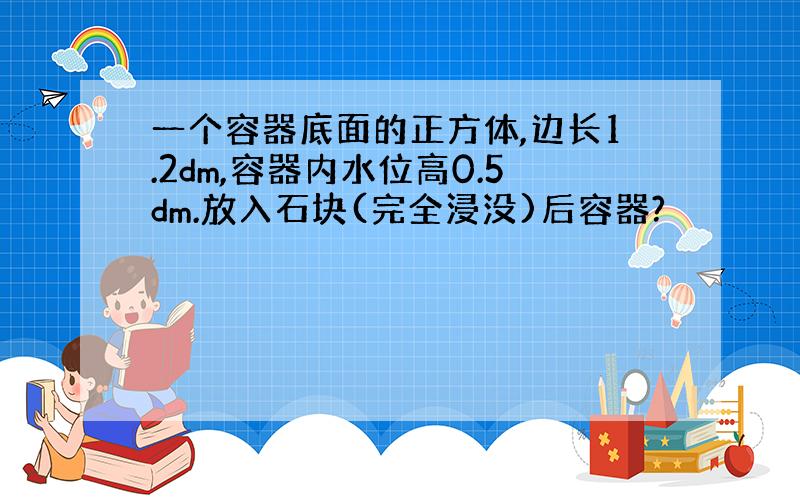 一个容器底面的正方体,边长1.2dm,容器内水位高0.5dm.放入石块(完全浸没)后容器?