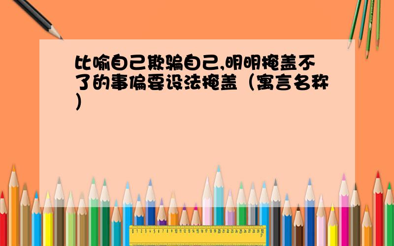 比喻自己欺骗自己,明明掩盖不了的事偏要设法掩盖（寓言名称）