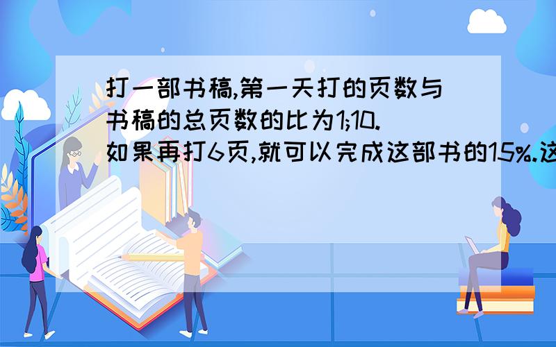 打一部书稿,第一天打的页数与书稿的总页数的比为1;10.如果再打6页,就可以完成这部书的15%.这稿件有多少页