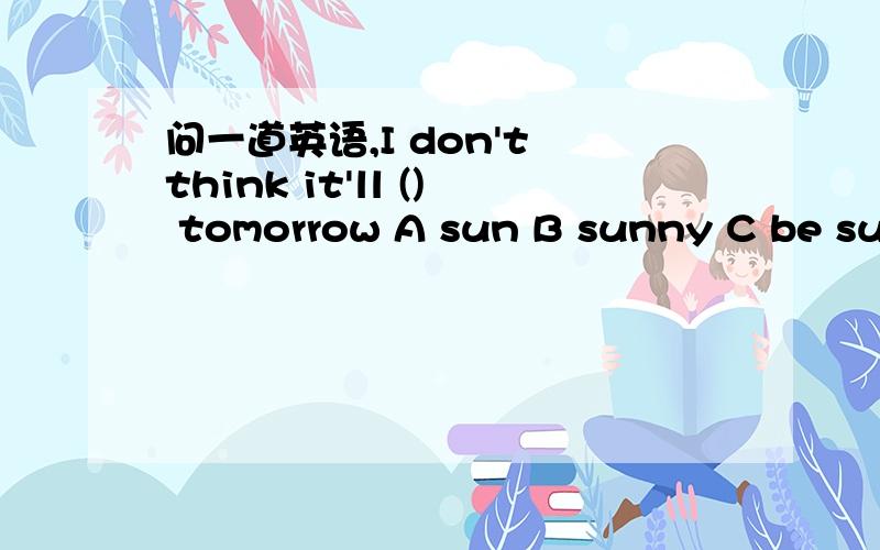 问一道英语,I don't think it'll () tomorrow A sun B sunny C be sun