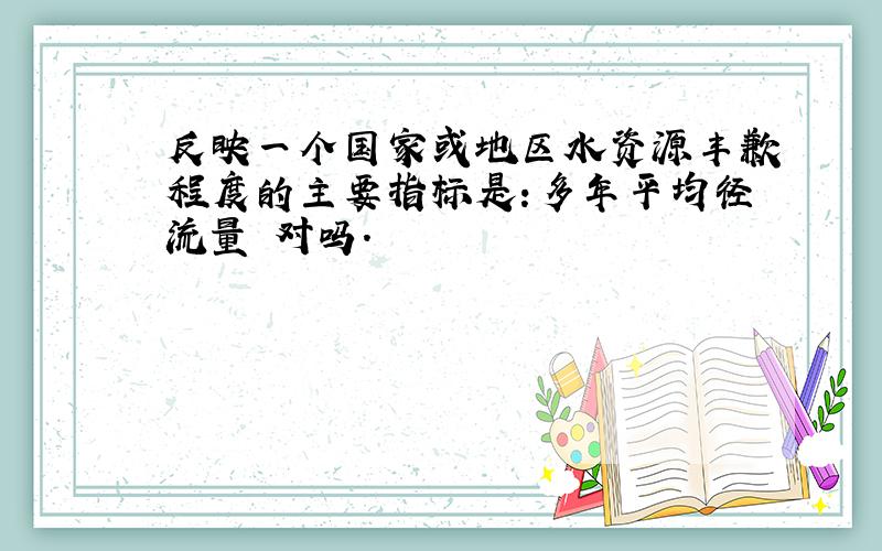 反映一个国家或地区水资源丰歉程度的主要指标是:多年平均径流量 对吗.