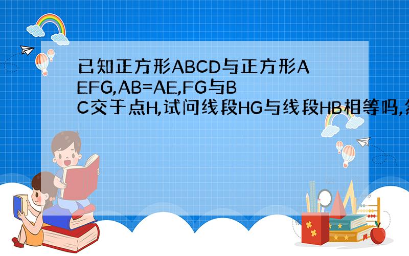 已知正方形ABCD与正方形AEFG,AB=AE,FG与BC交于点H,试问线段HG与线段HB相等吗,然后再证明你的猜想