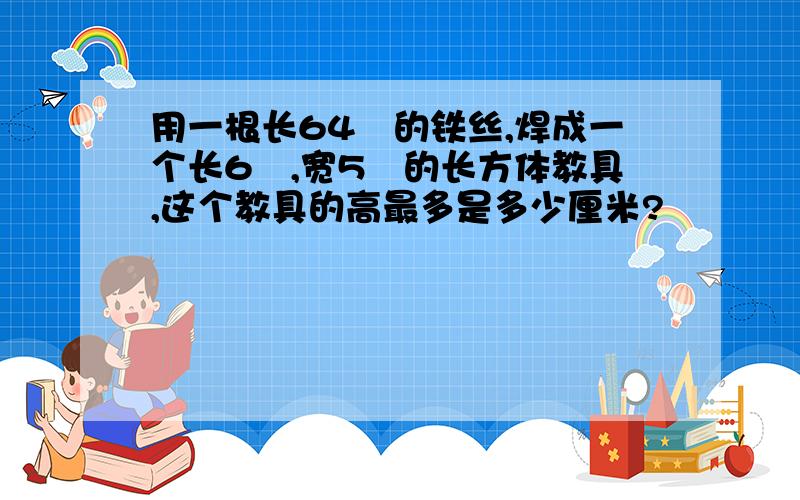 用一根长64㎝的铁丝,焊成一个长6㎝,宽5㎝的长方体教具,这个教具的高最多是多少厘米?