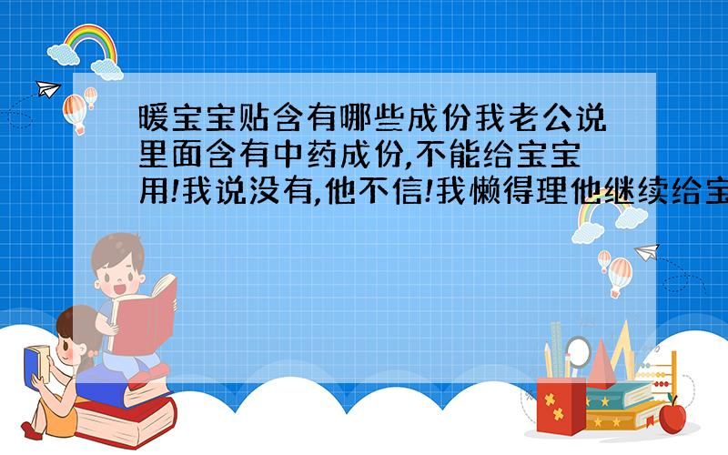 暖宝宝贴含有哪些成份我老公说里面含有中药成份,不能给宝宝用!我说没有,他不信!我懒得理他继续给宝宝用!我该怎样才能让他相