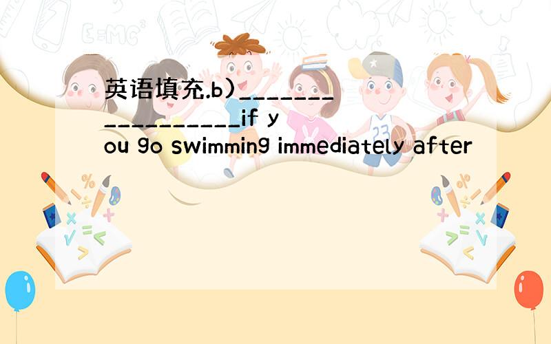 英语填充.b)_________________if you go swimming immediately after