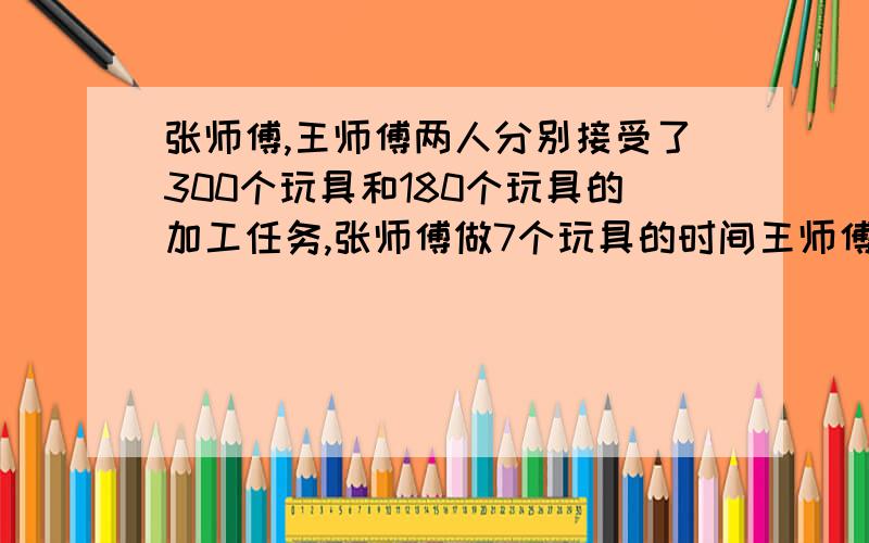 张师傅,王师傅两人分别接受了300个玩具和180个玩具的加工任务,张师傅做7个玩具的时间王师傅能做5个玩具,