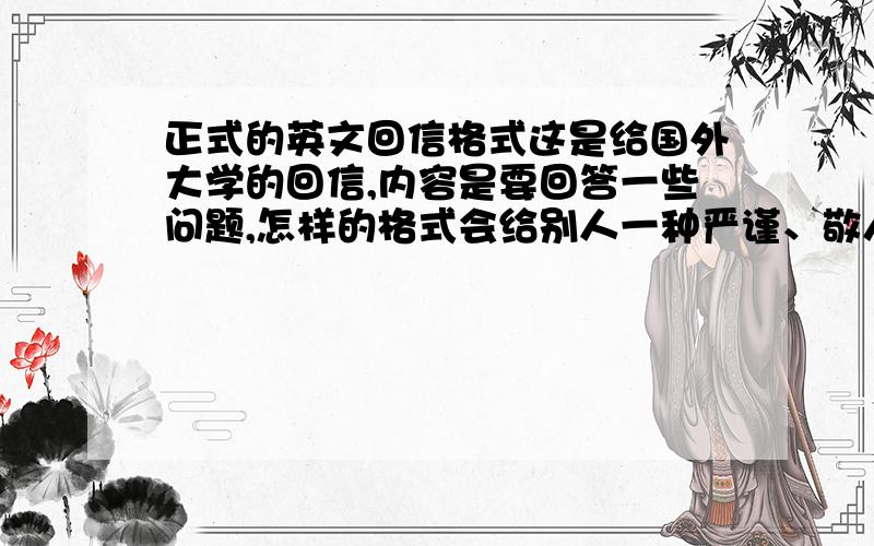 正式的英文回信格式这是给国外大学的回信,内容是要回答一些问题,怎样的格式会给别人一种严谨、敬人的感觉,谢谢