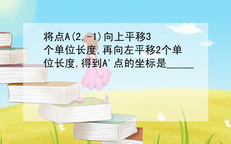 将点A(2,-1)向上平移3个单位长度,再向左平移2个单位长度,得到A'点的坐标是_____