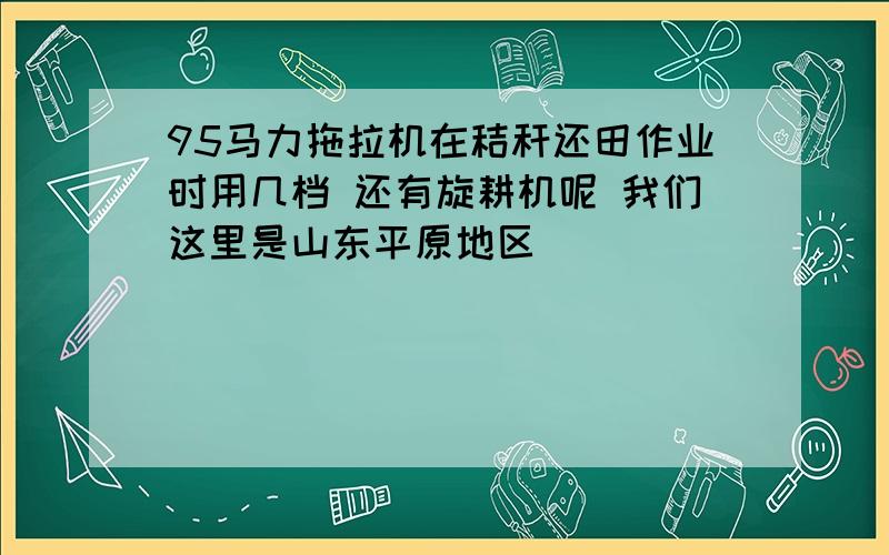 95马力拖拉机在秸秆还田作业时用几档 还有旋耕机呢 我们这里是山东平原地区