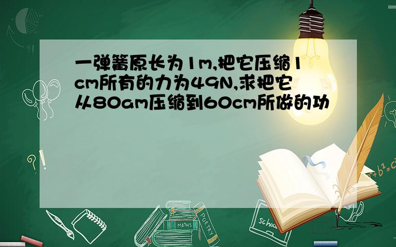 一弹簧原长为1m,把它压缩1cm所有的力为49N,求把它从80am压缩到60cm所做的功