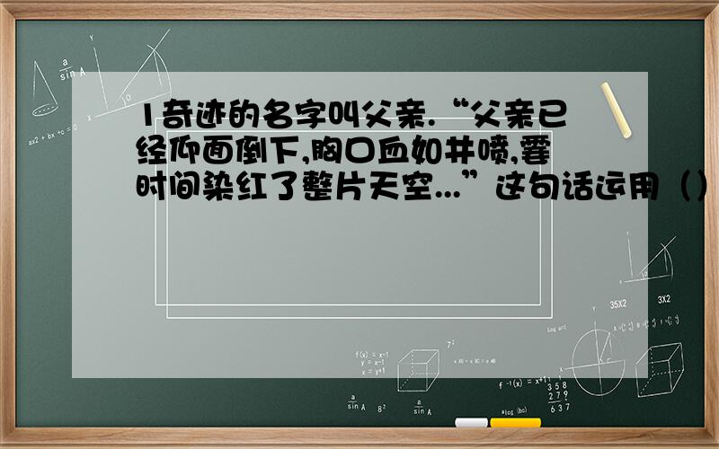 1奇迹的名字叫父亲.“父亲已经仰面倒下,胸口血如井喷,霎时间染红了整片天空...”这句话运用（）的修辞