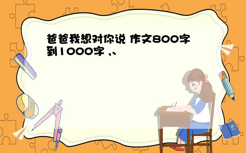 爸爸我想对你说 作文800字到1000字 ,、