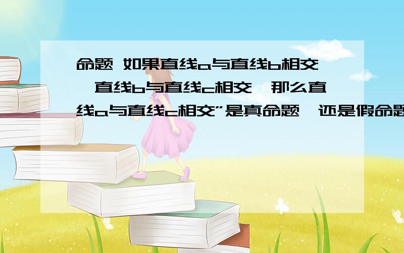 命题 如果直线a与直线b相交,直线b与直线c相交,那么直线a与直线c相交”是真命题,还是假命题?