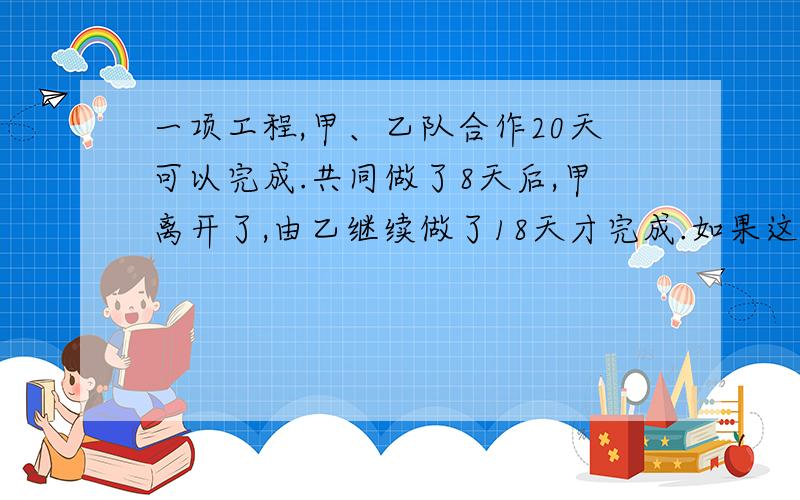 一项工程,甲、乙队合作20天可以完成.共同做了8天后,甲离开了,由乙继续做了18天才完成.如果这项工程单