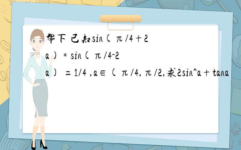 帮下 已知sin(π/4+2a) * sin(π/4-2a) =1/4 ,a∈(π/4,π/2,求2sin^a+tana