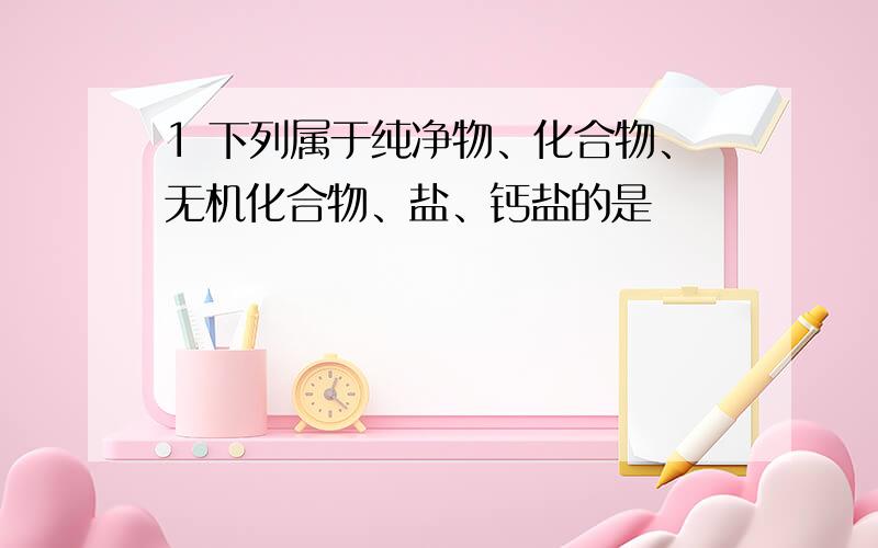 1 下列属于纯净物、化合物、无机化合物、盐、钙盐的是