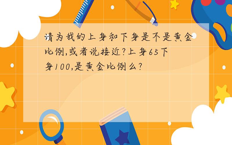 请为我的上身和下身是不是黄金比例,或者说接近?上身65下身100,是黄金比例么?