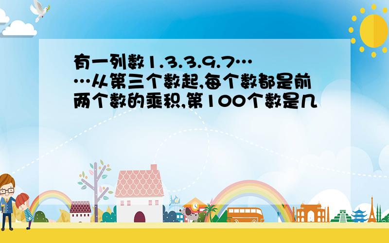 有一列数1.3.3.9.7……从第三个数起,每个数都是前两个数的乘积,第100个数是几