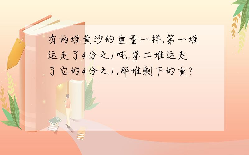 有两堆黄沙的重量一样,第一堆运走了4分之1吨,第二堆运走了它的4分之1,那堆剩下的重?