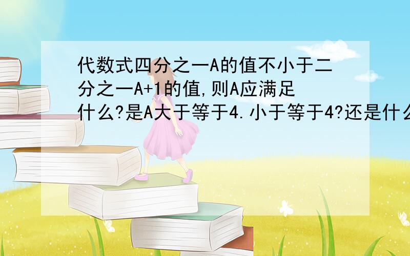 代数式四分之一A的值不小于二分之一A+1的值,则A应满足什么?是A大于等于4.小于等于4?还是什么