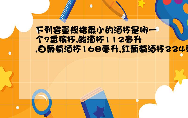 下列容量规格最小的酒杯是哪一个?香槟杯,酸酒杯112毫升,白葡萄酒杯168毫升,红葡萄酒杯224毫升.