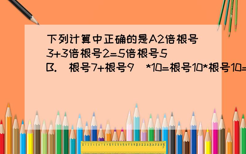 下列计算中正确的是A2倍根号3+3倍根号2=5倍根号5 B.(根号7+根号9）*10=根号10*根号10=10