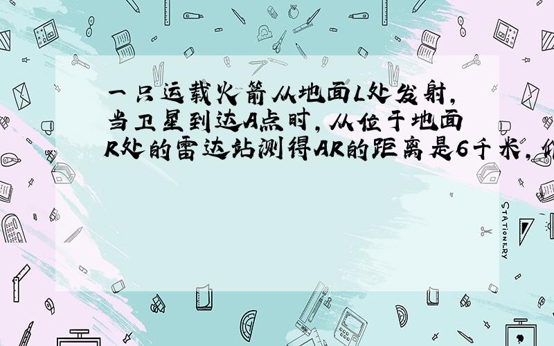 一只运载火箭从地面L处发射,当卫星到达A点时,从位于地面R处的雷达站测得AR的距离是6千米,仰角为43°,1