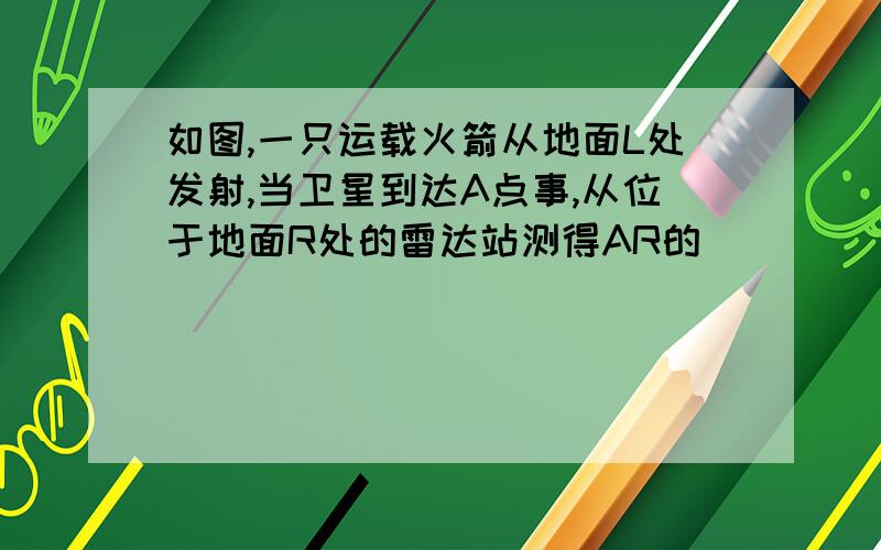 如图,一只运载火箭从地面L处发射,当卫星到达A点事,从位于地面R处的雷达站测得AR的