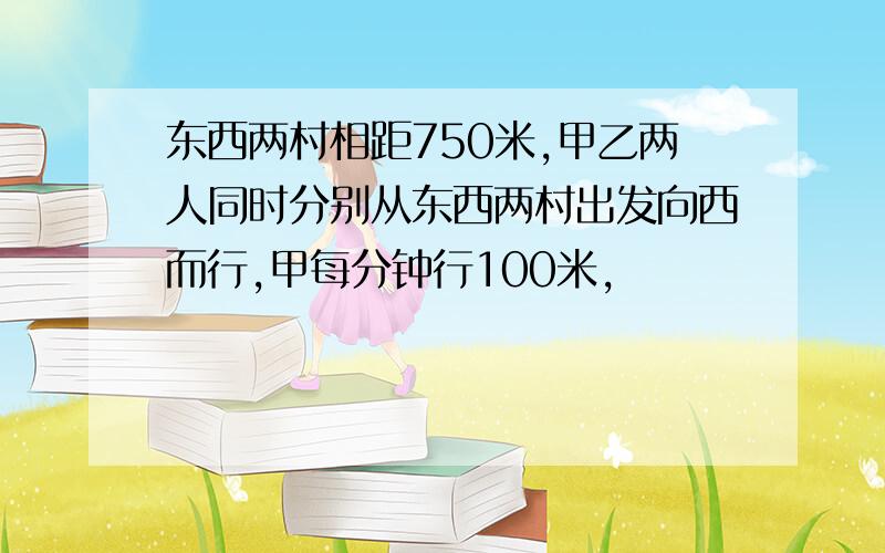 东西两村相距750米,甲乙两人同时分别从东西两村出发向西而行,甲每分钟行100米,