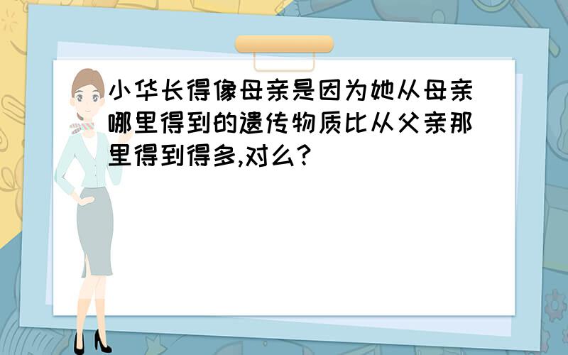 小华长得像母亲是因为她从母亲哪里得到的遗传物质比从父亲那里得到得多,对么?