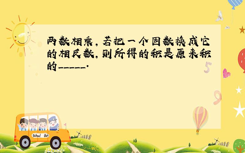 两数相乘,若把一个因数换成它的相反数,则所得的积是原来积的_____.