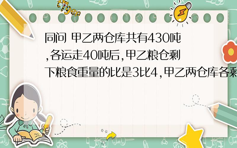 同问 甲乙两仓库共有430吨,各运走40吨后,甲乙粮仓剩下粮食重量的比是3比4,甲乙两仓库各剩下粮食多少吨