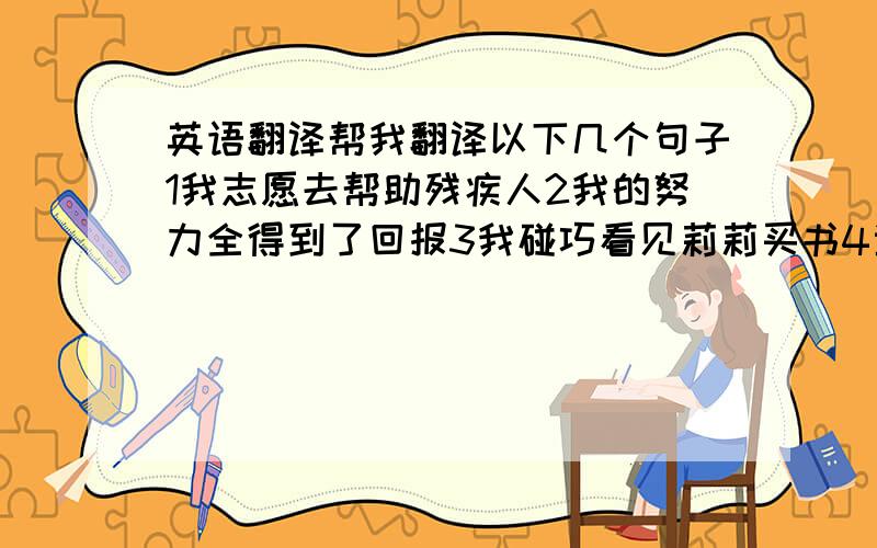 英语翻译帮我翻译以下几个句子1我志愿去帮助残疾人2我的努力全得到了回报3我碰巧看见莉莉买书4当我在上学的路上,我听见有人