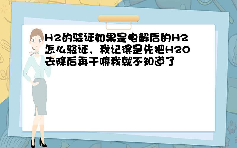 H2的验证如果是电解后的H2怎么验证，我记得是先把H2O去除后再干嘛我就不知道了