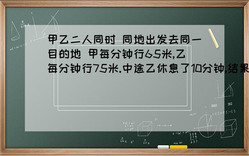 甲乙二人同时 同地出发去同一目的地 甲每分钟行65米,乙每分钟行75米.中途乙休息了10分钟,结果乙比甲早2分钟到达目的