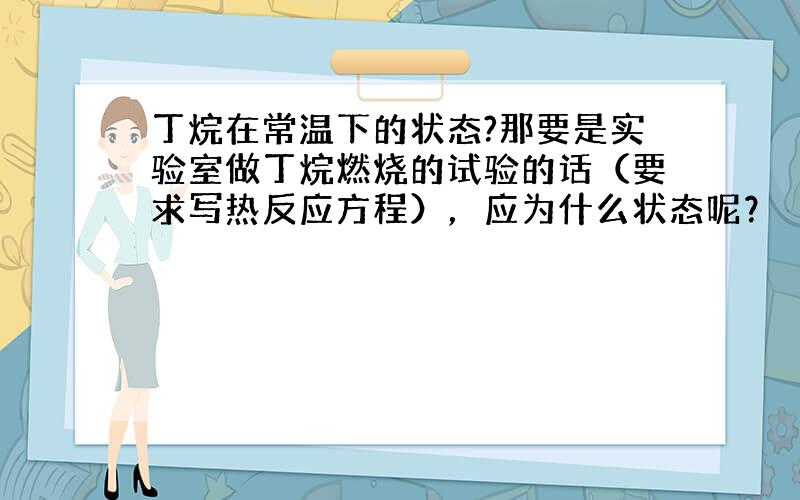 丁烷在常温下的状态?那要是实验室做丁烷燃烧的试验的话（要求写热反应方程），应为什么状态呢？