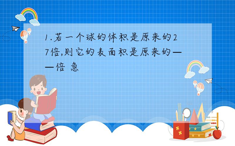 1.若一个球的体积是原来的27倍,则它的表面积是原来的——倍 急