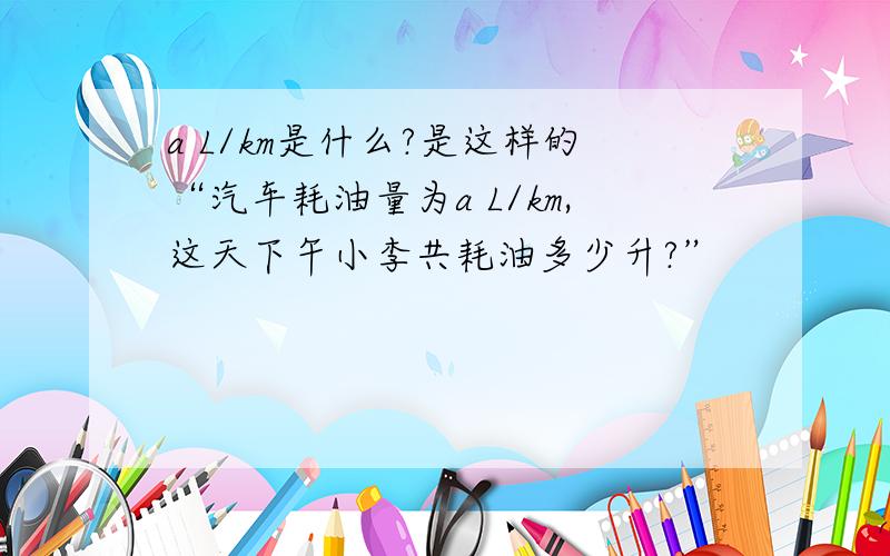 a L/km是什么?是这样的“汽车耗油量为a L/km,这天下午小李共耗油多少升?”