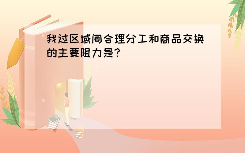 我过区域间合理分工和商品交换的主要阻力是?